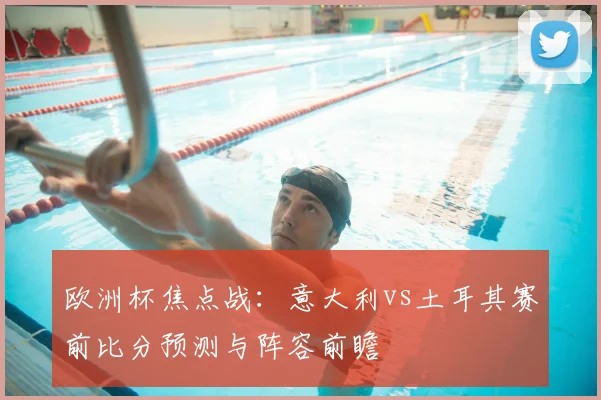 欧洲杯焦点战：意大利vs土耳其赛前比分预测与阵容前瞻