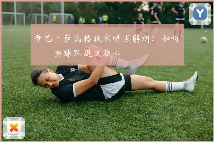登巴·萨瓦格技术特点解析：如何成为球队进攻核心