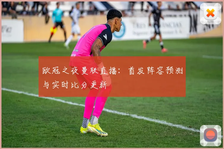 欧冠之夜曼联直播：首发阵容预测与实时比分更新