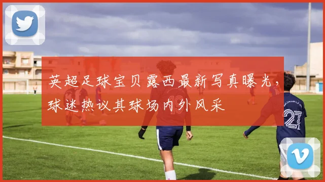 英超足球宝贝露西最新写真曝光，球迷热议其球场内外风采