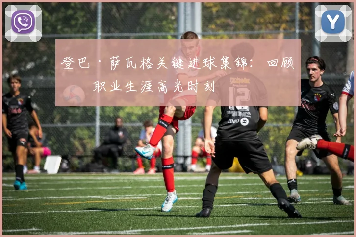 登巴·萨瓦格关键进球集锦：回顾其职业生涯高光时刻