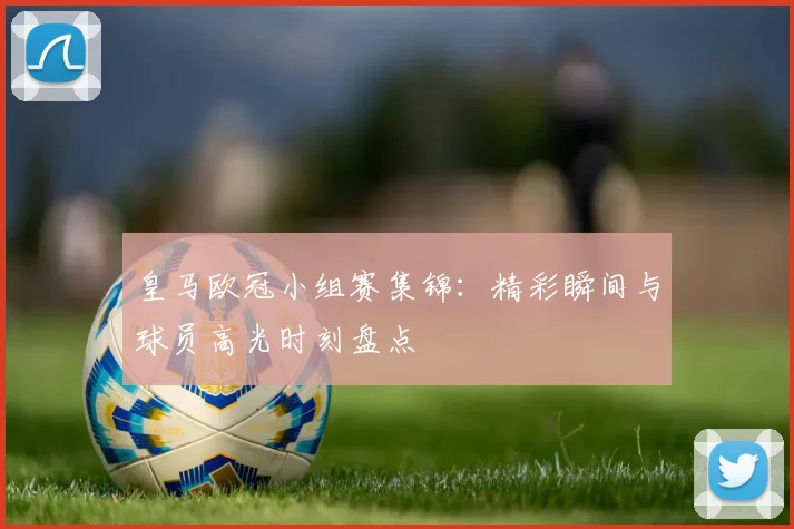 皇马欧冠小组赛集锦：精彩瞬间与球员高光时刻盘点