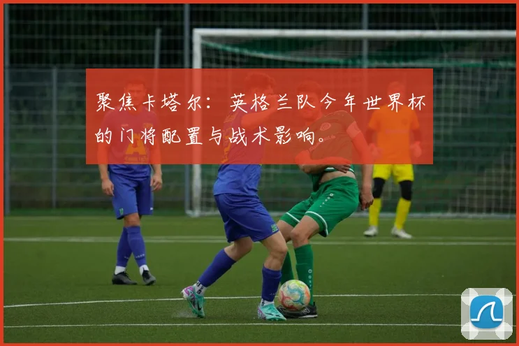 聚焦卡塔尔：英格兰队今年世界杯的门将配置与战术影响。