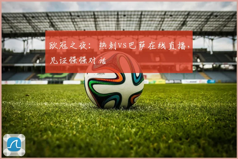 欧冠之夜：热刺vs巴萨在线直播，见证强强对话