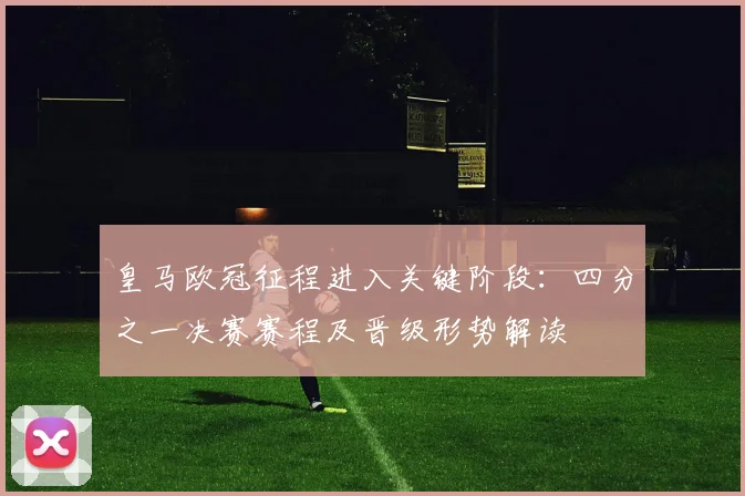 皇马欧冠征程进入关键阶段：四分之一决赛赛程及晋级形势解读