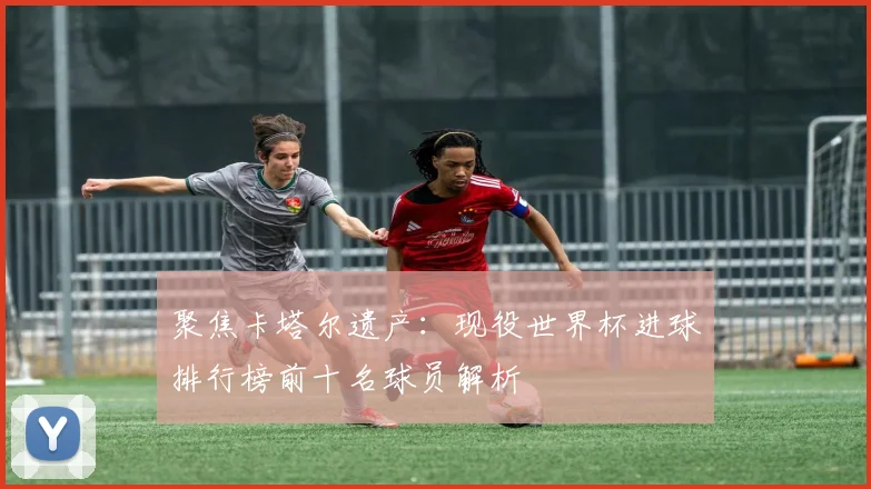 聚焦卡塔尔遗产：现役世界杯进球排行榜前十名球员解析