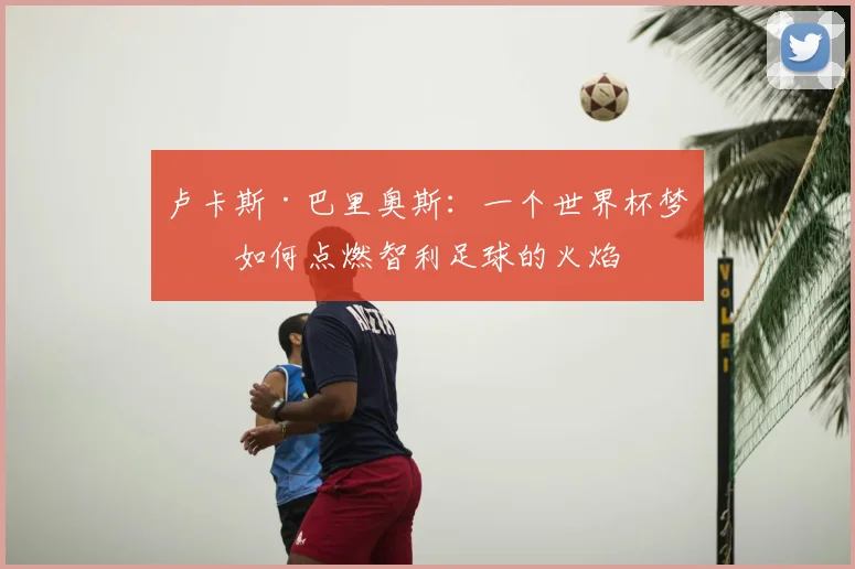 卢卡斯·巴里奥斯:一个世界杯梦想如何点燃智利足球的火焰