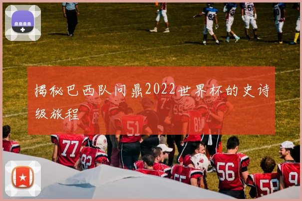 揭秘巴西队问鼎2022世界杯的史诗级旅程