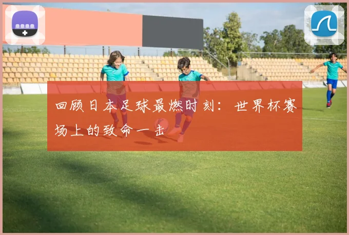 回顾日本足球最燃时刻:世界杯赛场上的致命一击