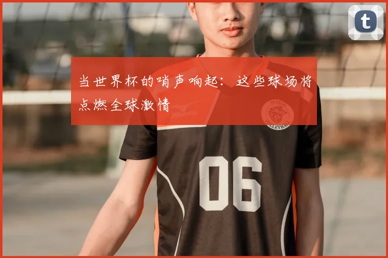 当世界杯的哨声响起:这些球场将点燃全球激情