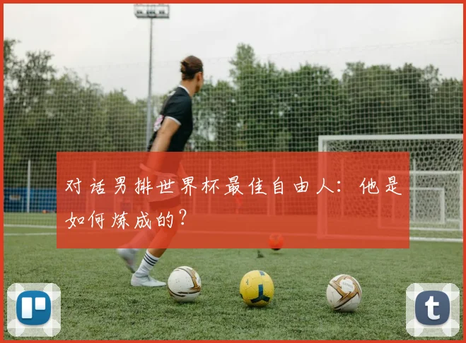 对话男排世界杯最佳自由人：他是如何炼成的？