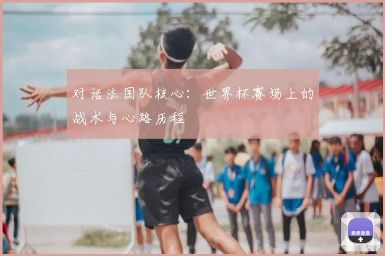 对话法国队核心：世界杯赛场上的战术与心路历程