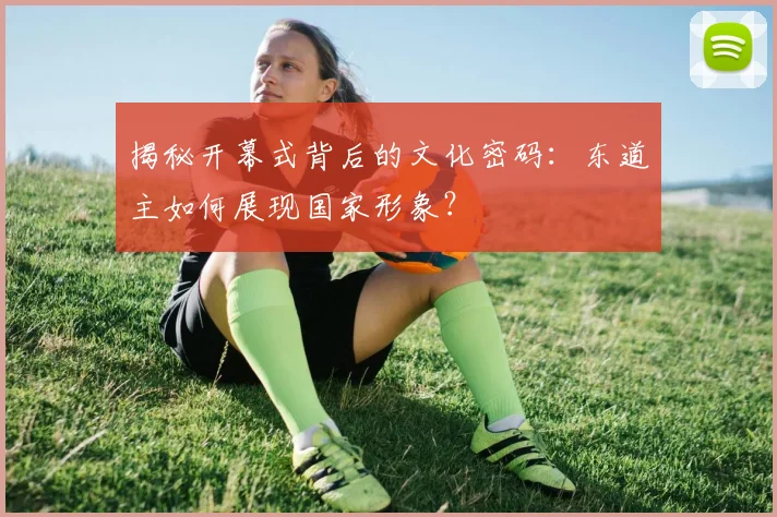 揭秘开幕式背后的文化密码:东道主如何展现国家形象?