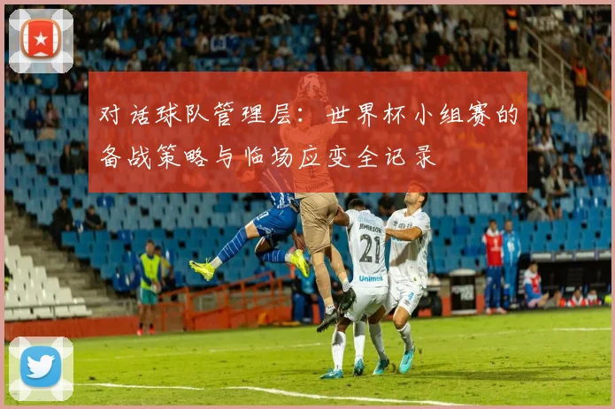 对话球队管理层：世界杯小组赛的备战策略与临场应变全记录