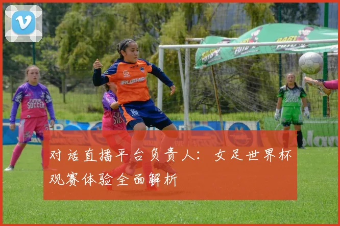 对话直播平台负责人：女足世界杯观赛体验全面解析