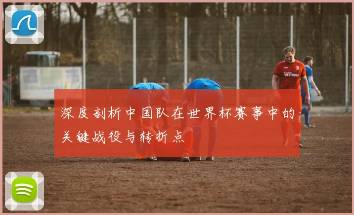 深度剖析中国队在世界杯赛事中的关键战役与转折点