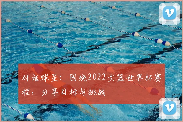 对话球星：围绕2022女篮世界杯赛程，分享目标与挑战