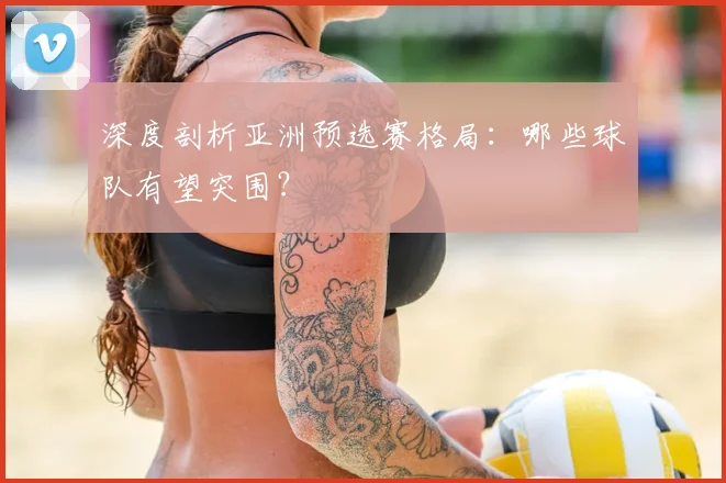 深度剖析亚洲预选赛格局：哪些球队有望突围？