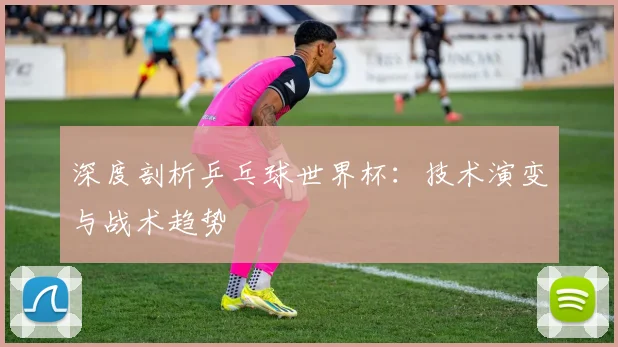 深度剖析乒乓球世界杯：技术演变与战术趋势