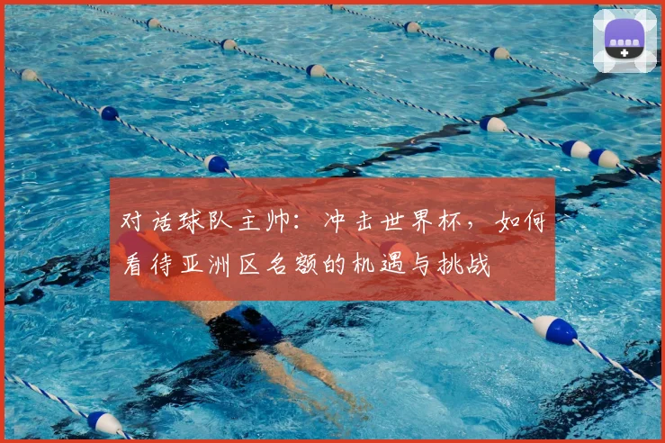 对话球队主帅：冲击世界杯，如何看待亚洲区名额的机遇与挑战