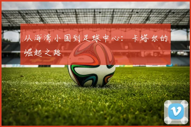 从海湾小国到足球中心:卡塔尔的崛起之路