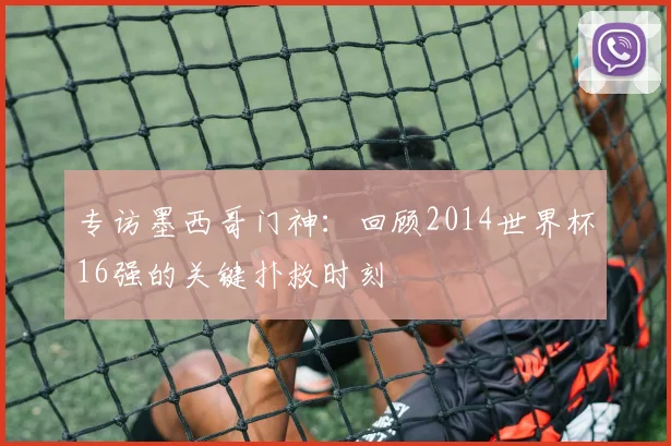 专访墨西哥门神：回顾2014世界杯16强的关键扑救时刻