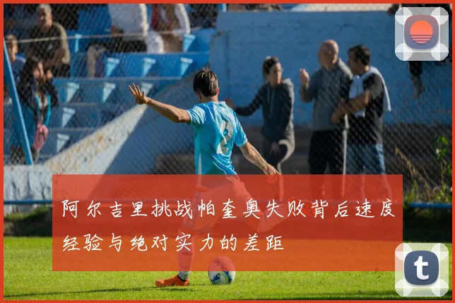 阿尔吉里挑战帕奎奥失败背后速度经验与绝对实力的差距